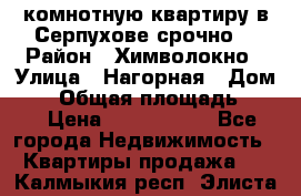 2комнотную квартиру в Серпухове срочно  › Район ­ Химволокно › Улица ­ Нагорная › Дом ­ 5 › Общая площадь ­ 47 › Цена ­ 1 350 000 - Все города Недвижимость » Квартиры продажа   . Калмыкия респ.,Элиста г.